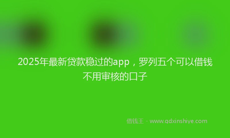 2025年最新贷款稳过的app，罗列五个可以借钱不用审核的口子