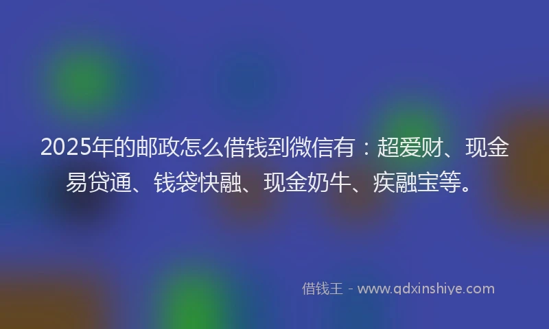 2025年的邮政怎么借钱到微信有：超爱财、现金易贷通、钱袋快融、现金奶牛、疾融宝等。