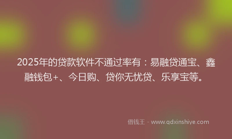 2025年的贷款软件不通过率有：易融贷通宝、鑫融钱包+、今日购、贷你无忧贷、乐享宝等。