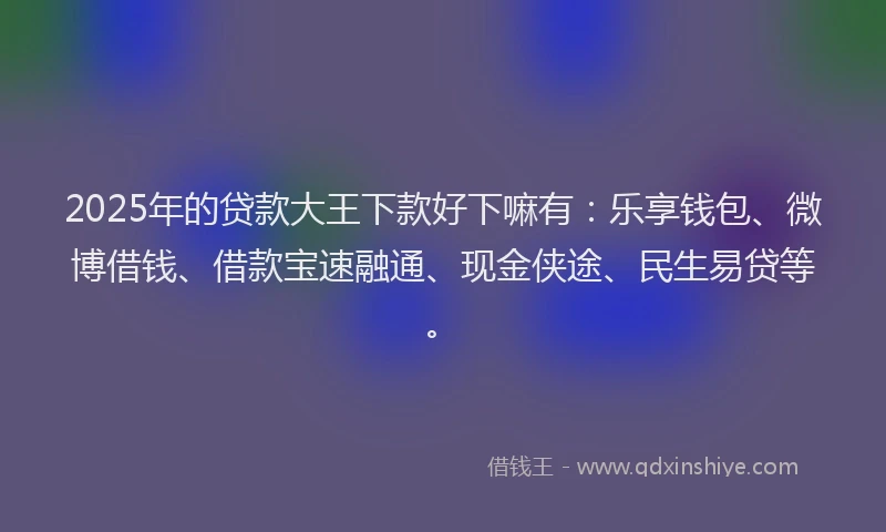 2025年的贷款大王下款好下嘛有：乐享钱包、微博借钱、借款宝速融通、现金侠途、民生易贷等。