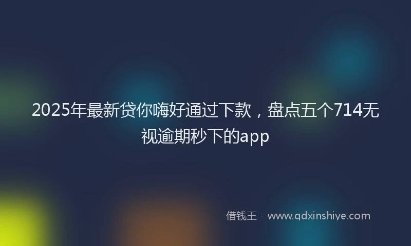 2025年最新贷你嗨好通过下款，盘点五个714无视逾期秒下的app