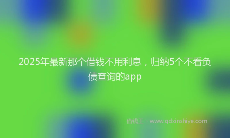 2025年最新那个借钱不用利息，归纳5个不看负债查询的app