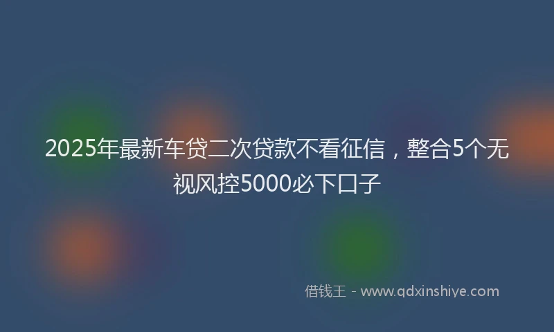 2025年最新车贷二次贷款不看征信，整合5个无视风控5000必下口子