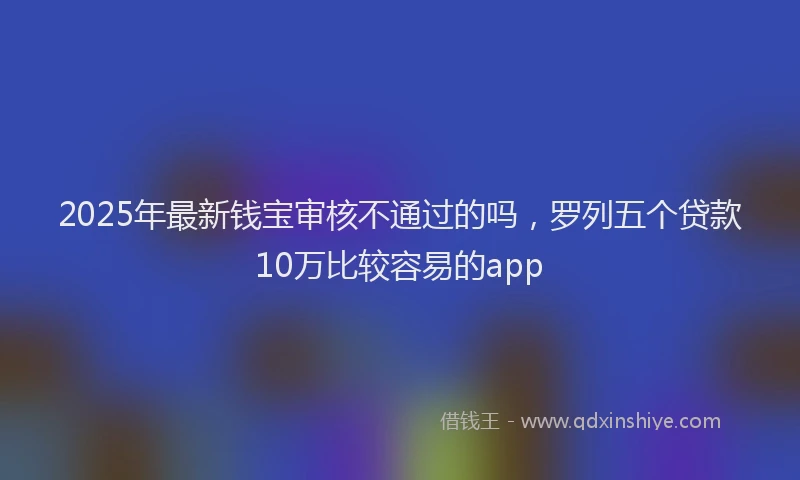2025年最新钱宝审核不通过的吗，罗列五个贷款10万比较容易的app