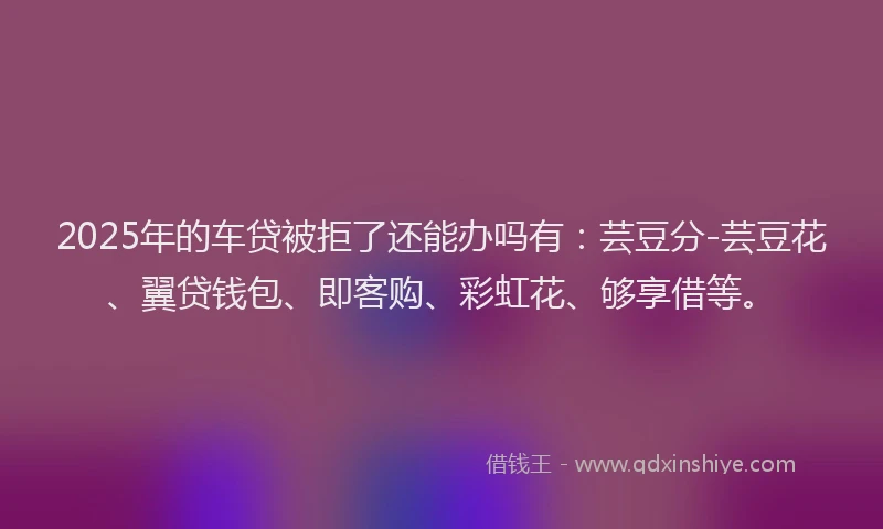 2025年的车贷被拒了还能办吗有：芸豆分-芸豆花、翼贷钱包、即客购、彩虹花、够享借等。