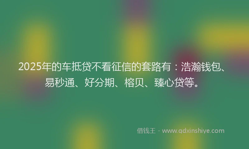 2025年的车抵贷不看征信的套路有：浩瀚钱包、易秒通、好分期、榕贝、臻心贷等。