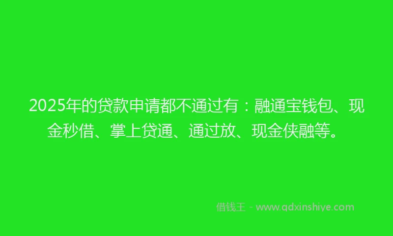 2025年的贷款申请都不通过有：融通宝钱包、现金秒借、掌上贷通、通过放、现金侠融等。
