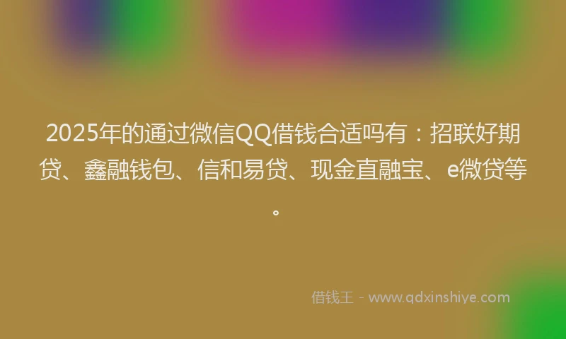 2025年的通过微信QQ借钱合适吗有：招联好期贷、鑫融钱包、信和易贷、现金直融宝、e微贷等。