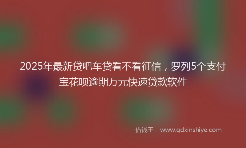 2025年最新贷吧车贷看不看征信，罗列5个支付宝花呗逾期万元快速贷款软件