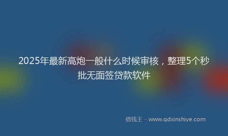 2025年最新高炮一般什么时候审核，整理5个秒批无面签贷款软件