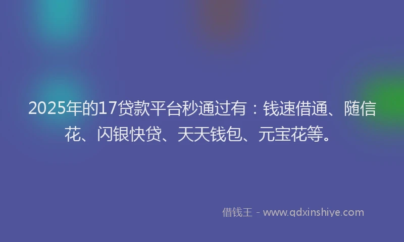 2025年的17贷款平台秒通过有：钱速借通、随信花、闪银快贷、天天钱包、元宝花等。