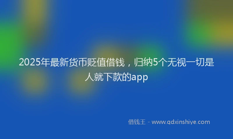 2025年最新货币贬值借钱，归纳5个无视一切是人就下款的app