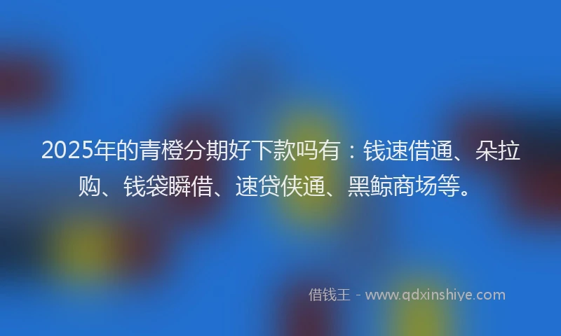 2025年的青橙分期好下款吗有：钱速借通、朵拉购、钱袋瞬借、速贷侠通、黑鲸商场等。