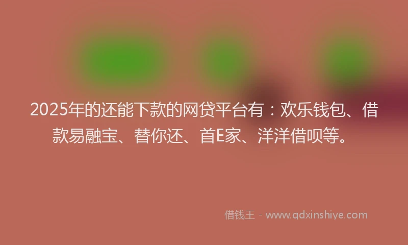 2025年的还能下款的网贷平台有：欢乐钱包、借款易融宝、替你还、首E家、洋洋借呗等。
