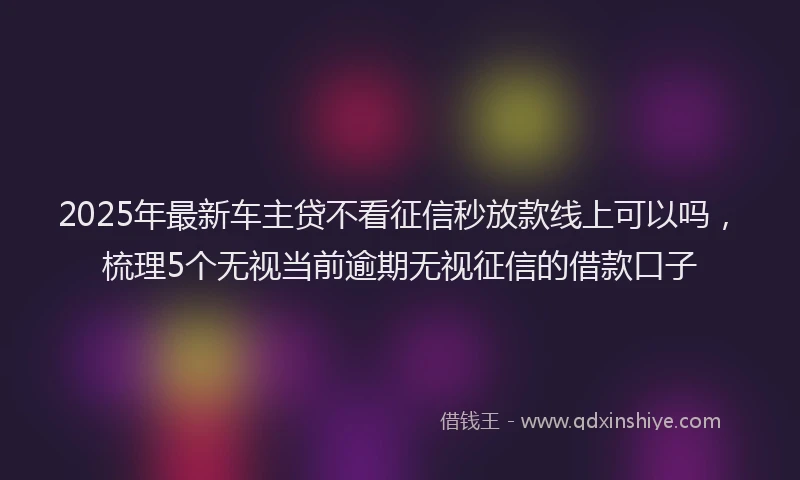 2025年最新车主贷不看征信秒放款线上可以吗，梳理5个无视当前逾期无视征信的借款口子