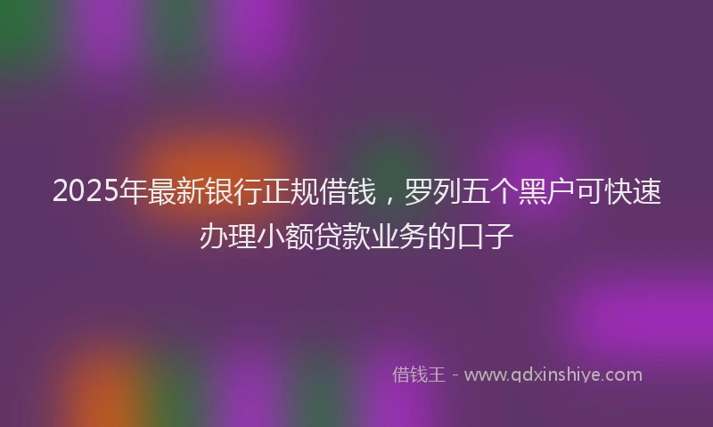 2025年最新银行正规借钱，罗列五个黑户可快速办理小额贷款业务的口子