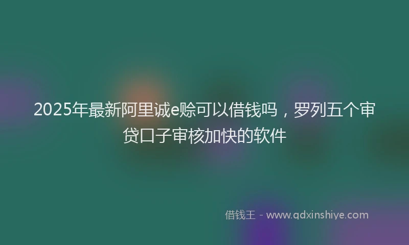 2025年最新阿里诚e赊可以借钱吗，罗列五个审贷口子审核加快的软件