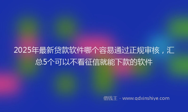 2025年最新贷款软件哪个容易通过正规审核，汇总5个可以不看征信就能下款的软件