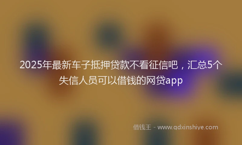2025年最新车子抵押贷款不看征信吧，汇总5个失信人员可以借钱的网贷app