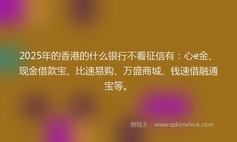 2025年的香港的什么银行不看征信有：心e金、现金借款宝、比速易购、万盛商城、钱速借融通宝等。