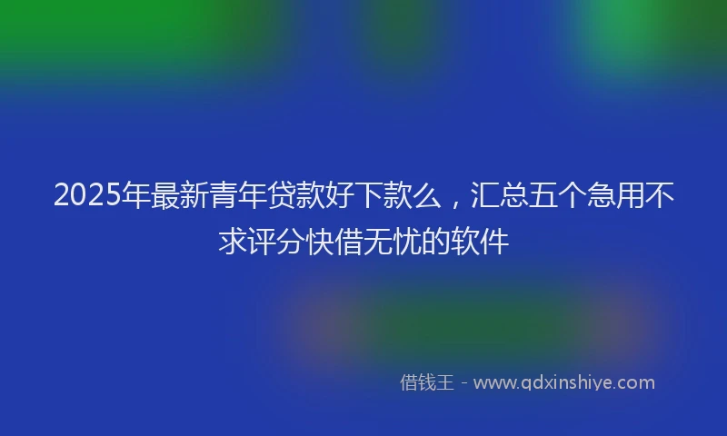 2025年最新青年贷款好下款么，汇总五个急用不求评分快借无忧的软件