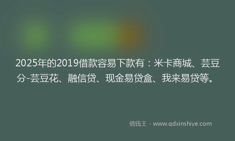 2025年的2019借款容易下款有：米卡商城、芸豆分-芸豆花、融信贷、现金易贷盒、我来易贷等。