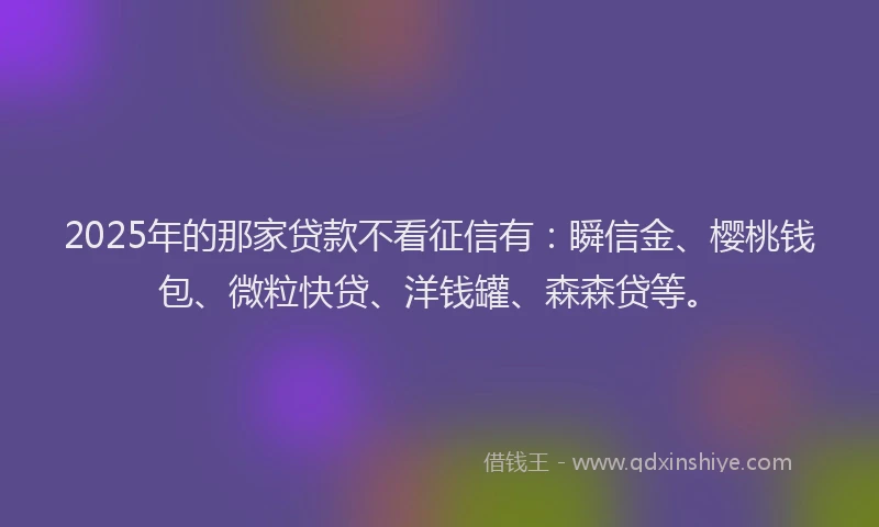 2025年的那家贷款不看征信有：瞬信金、樱桃钱包、微粒快贷、洋钱罐、森森贷等。