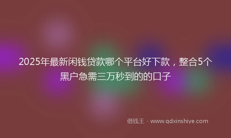 2025年最新闲钱贷款哪个平台好下款，整合5个黑户急需三万秒到的的口子