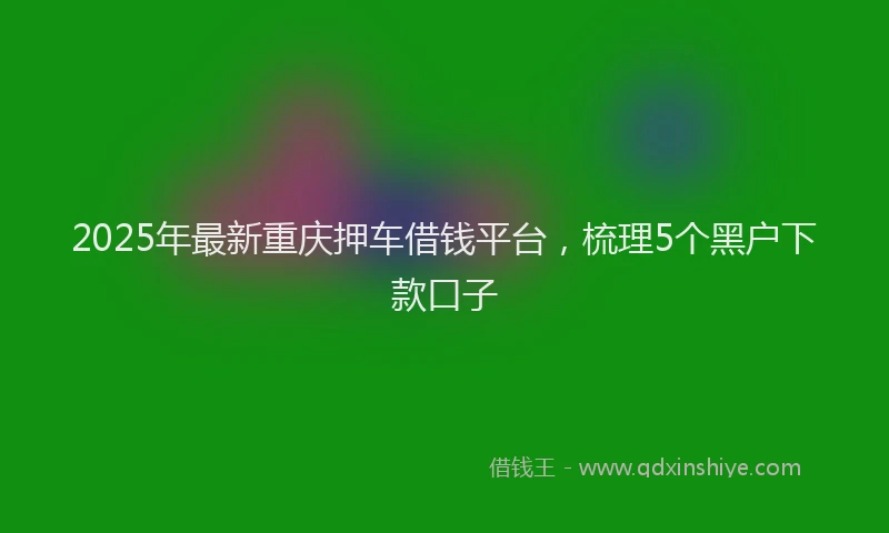 2025年最新重庆押车借钱平台，梳理5个黑户下款口子