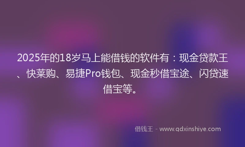 2025年的18岁马上能借钱的软件有：现金贷款王、快莱购、易捷Pro钱包、现金秒借宝途、闪贷速借宝等。