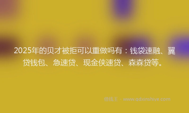 2025年的贝才被拒可以重做吗有：钱袋速融、翼贷钱包、急速贷、现金侠速贷、森森贷等。