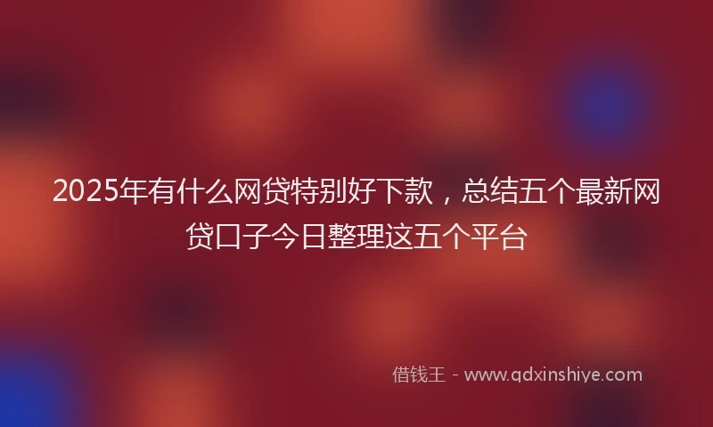 2025年有什么网贷特别好下款，总结五个最新网贷口子今日整理这五个平台