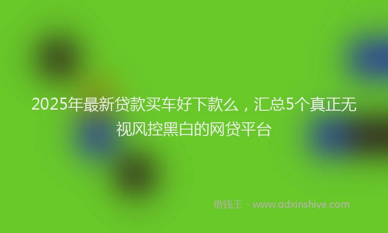 2025年最新贷款买车好下款么，汇总5个真正无视风控黑白的网贷平台