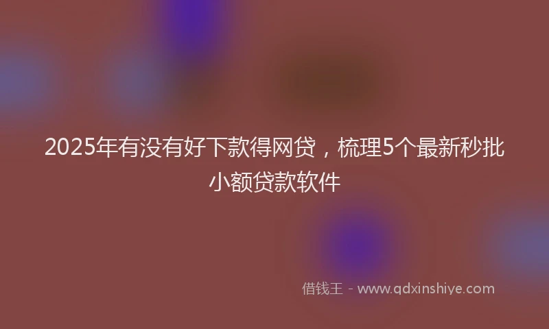 2025年有没有好下款得网贷，梳理5个最新秒批小额贷款软件