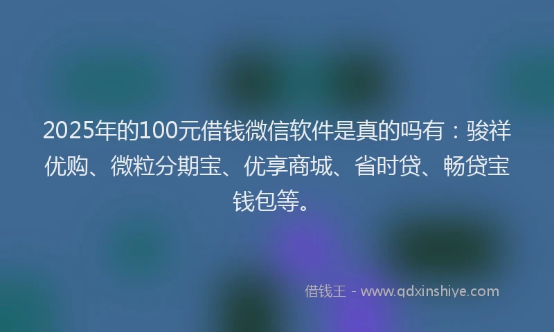 2025年的100元借钱微信软件是真的吗有：骏祥优购、微粒分期宝、优享商城、省时贷、畅贷宝钱包等。