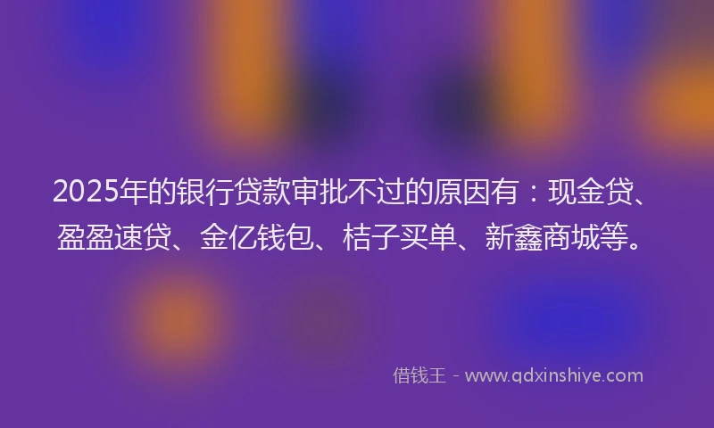 2025年的银行贷款审批不过的原因有：现金贷、盈盈速贷、金亿钱包、桔子买单、新鑫商城等。