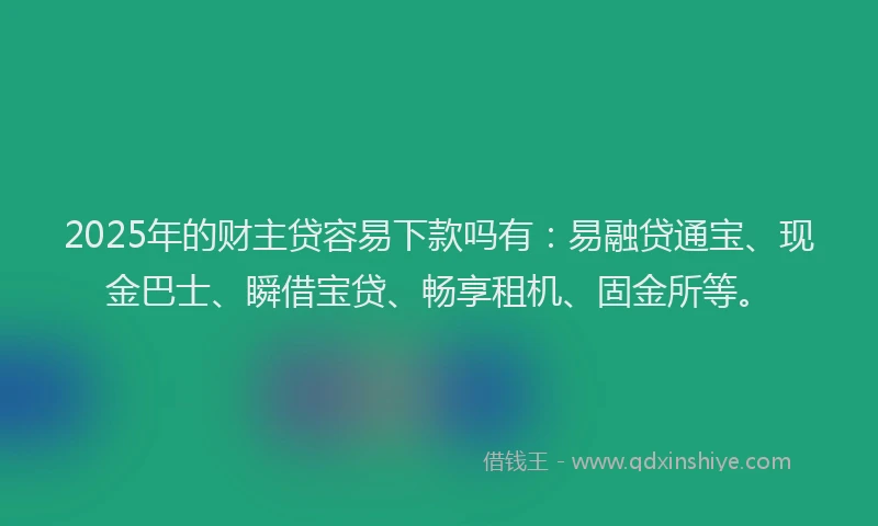 2025年的财主贷容易下款吗有：易融贷通宝、现金巴士、瞬借宝贷、畅享租机、固金所等。