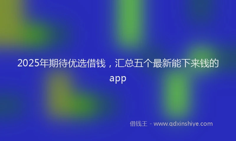 2025年期待优选借钱，汇总五个最新能下来钱的app