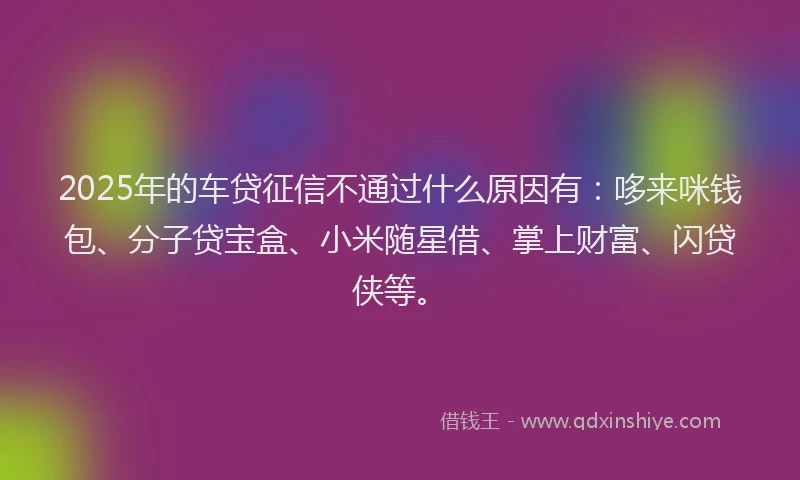 2025年的车贷征信不通过什么原因有：哆来咪钱包、分子贷宝盒、小米随星借、掌上财富、闪贷侠等。