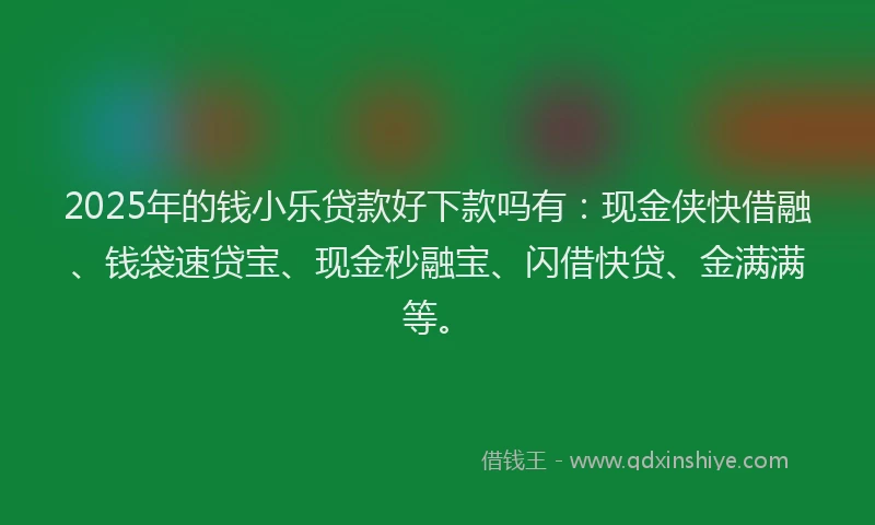 2025年的钱小乐贷款好下款吗有：现金侠快借融、钱袋速贷宝、现金秒融宝、闪借快贷、金满满等。