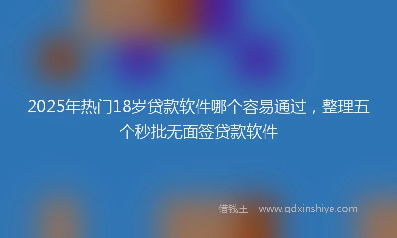 2025年热门18岁贷款软件哪个容易通过，整理五个秒批无面签贷款软件