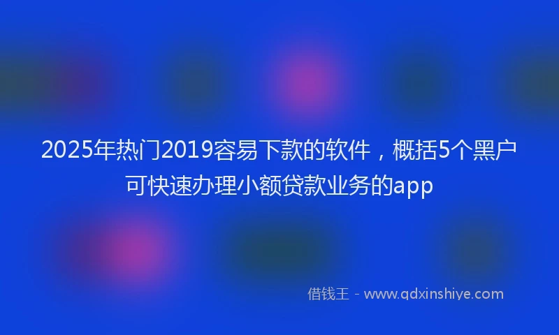 2025年热门2019容易下款的软件，概括5个黑户可快速办理小额贷款业务的app