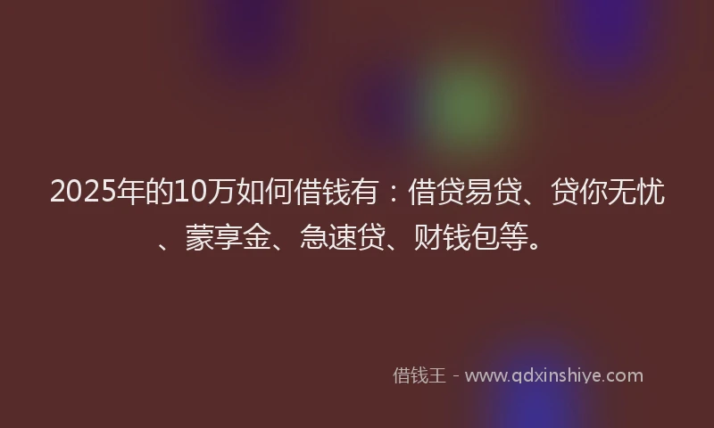 2025年的10万如何借钱有：借贷易贷、贷你无忧、蒙享金、急速贷、财钱包等。
