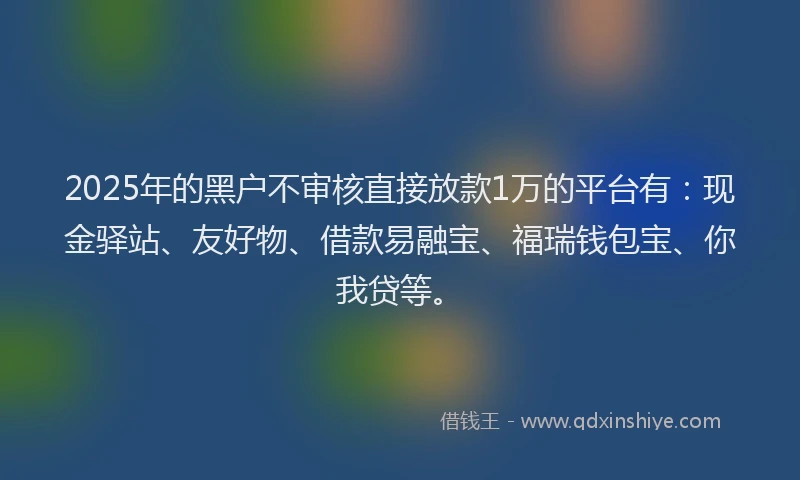 2025年的黑户不审核直接放款1万的平台有：现金驿站、友好物、借款易融宝、福瑞钱包宝、你我贷等。