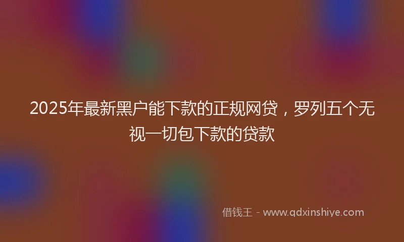 2025年最新黑户能下款的正规网贷，罗列五个无视一切包下款的贷款