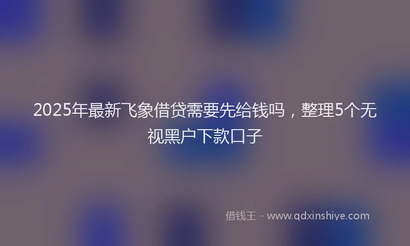 2025年最新飞象借贷需要先给钱吗，整理5个无视黑户下款口子