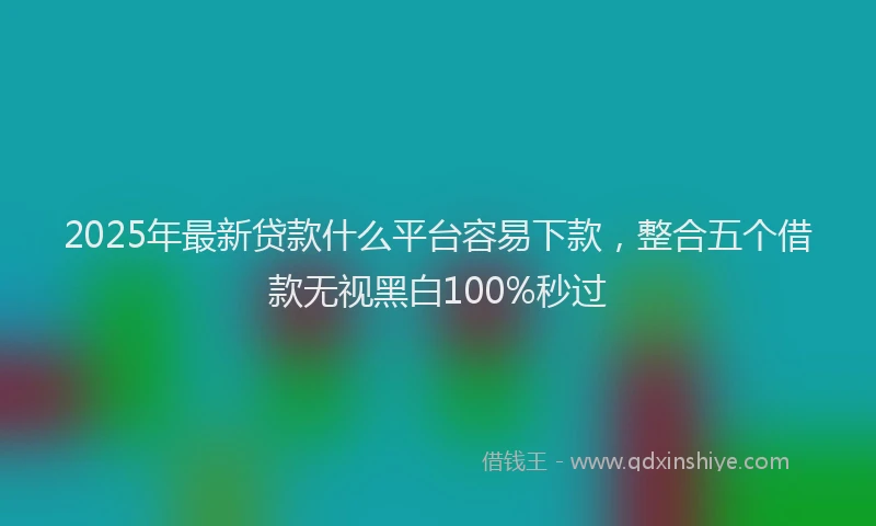 2025年最新贷款什么平台容易下款，整合五个借款无视黑白100%秒过