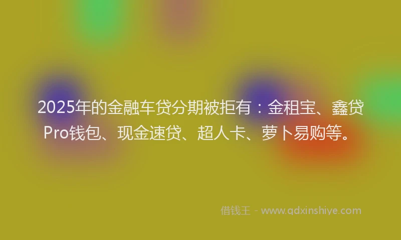 2025年的金融车贷分期被拒有：金租宝、鑫贷Pro钱包、现金速贷、超人卡、萝卜易购等。