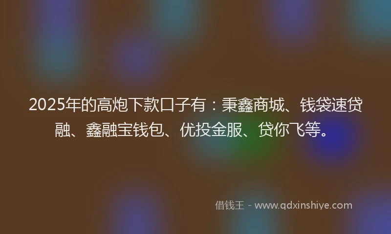 2025年的高炮下款口子有：秉鑫商城、钱袋速贷融、鑫融宝钱包、优投金服、贷你飞等。