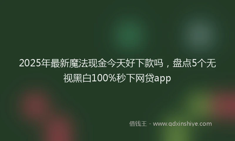 2025年最新魔法现金今天好下款吗，盘点5个无视黑白100%秒下网贷app